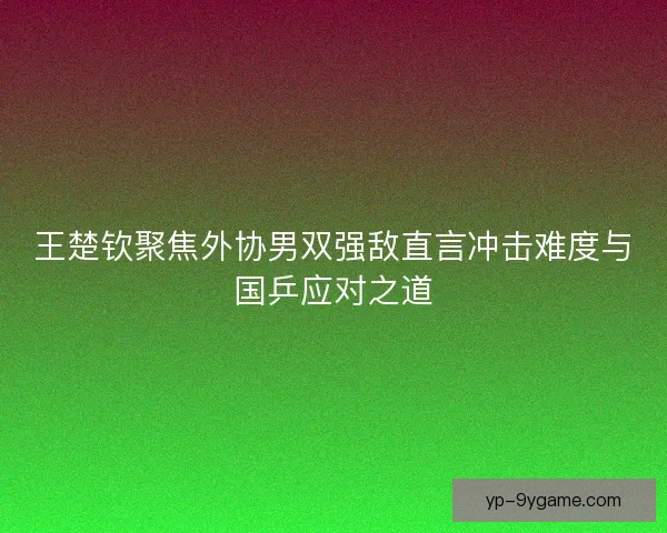 王楚钦聚焦外协男双强敌直言冲击难度与国乒应对之道