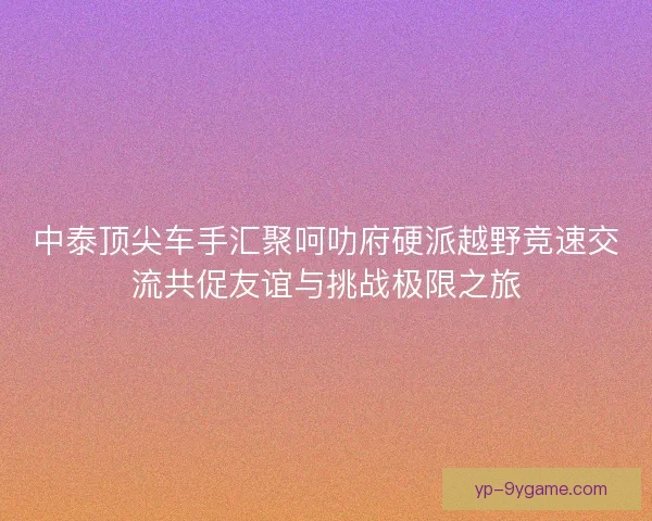 中泰顶尖车手汇聚呵叻府硬派越野竞速交流共促友谊与挑战极限之旅
