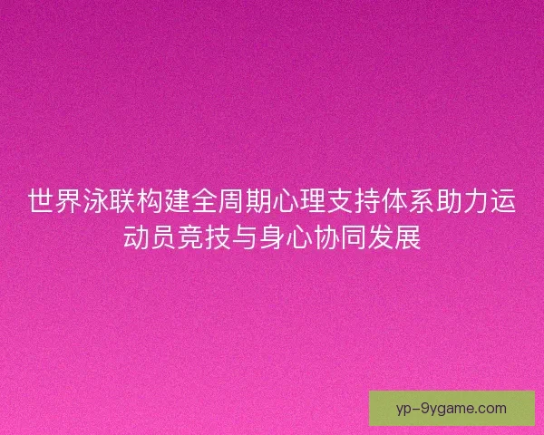 世界泳联构建全周期心理支持体系助力运动员竞技与身心协同发展